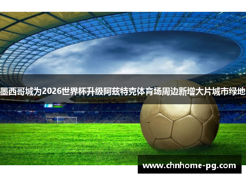 墨西哥城为2026世界杯升级阿兹特克体育场周边新增大片城市绿地