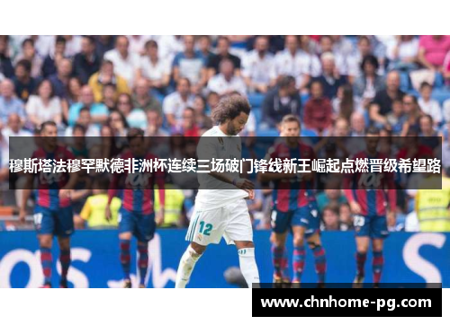 穆斯塔法穆罕默德非洲杯连续三场破门锋线新王崛起点燃晋级希望路